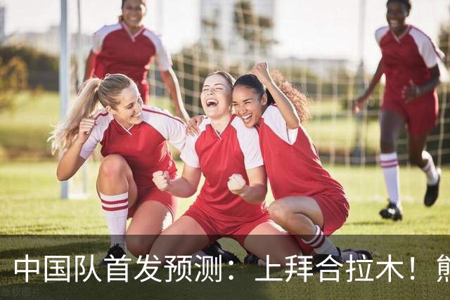 中国队首发预测：上拜合拉木！熊猫杯抗韩梅开二度，依木兰+张玉宁替补