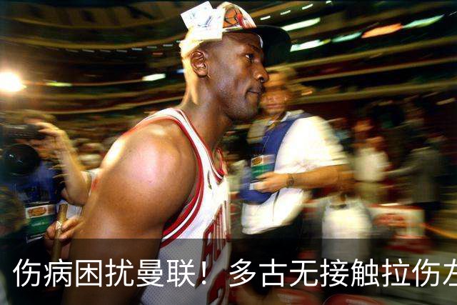 伤病困扰曼联！多古无接触拉伤左闸又少一人，谢什科最终恐需手术