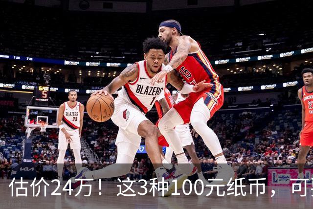 估价24万！这3种100元纸币，可要留好了，旧的也值钱