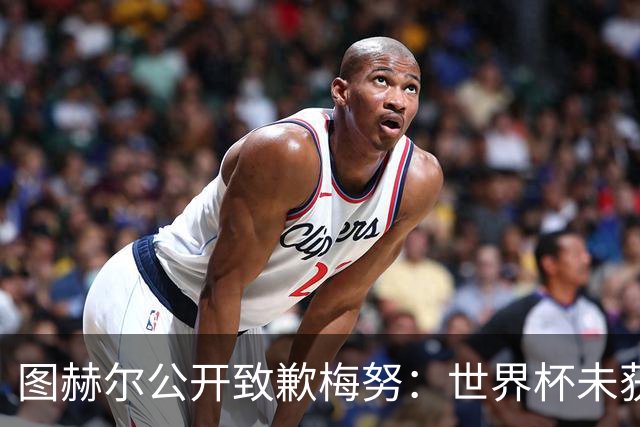 图赫尔公开致歉梅努：世界杯未获出场全因我失误，他表现无可挑剔
