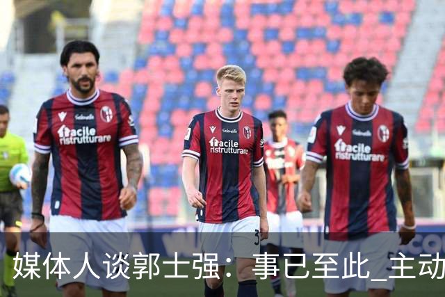 媒体人谈郭士强：事已至此 主动点 更体面些 能给后面多留些时间