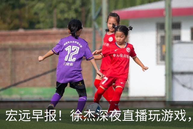 宏远早报！徐杰深夜直播玩游戏，新外援基本确定，胡明轩开心度假