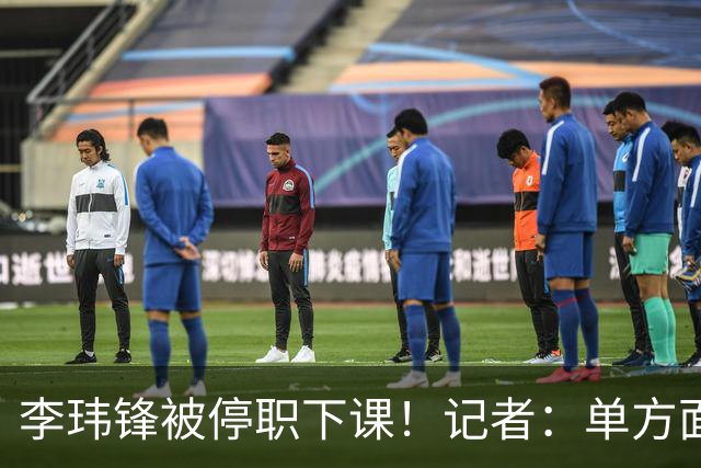 李玮锋被停职下课！记者：单方面通知解约，没有客套分手，事出反常