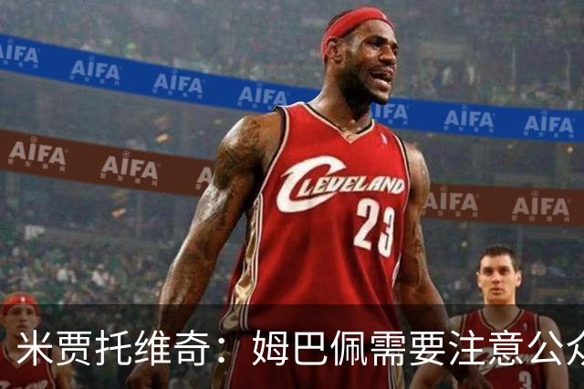 米贾托维奇：姆巴佩需要注意公众形象 穆里尼奥尚未激活皇马