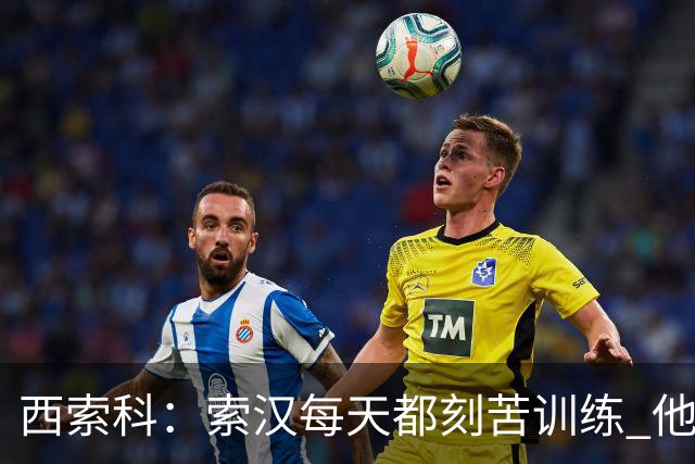 西索科：索汉每天都刻苦训练 他是第一个到球馆练投篮的人