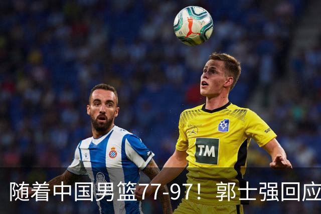 随着中国男篮77-97！郭士强回应，新华社发声，日本媒体点评