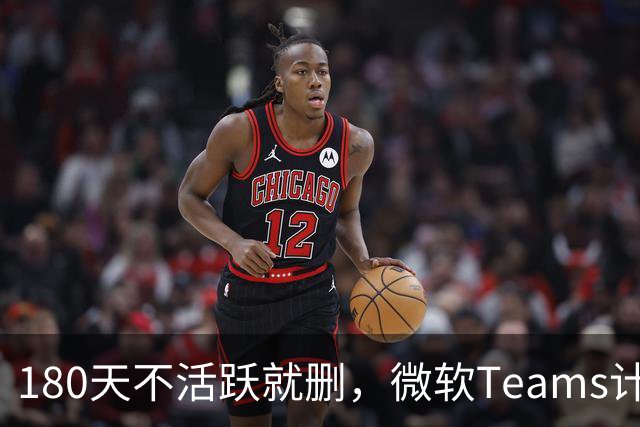 180天不活跃就删，微软Teams计划清理倒计时
