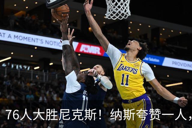 76人大胜尼克斯！纳斯夸赞一人，不是布朗，也不是乐福和沃克