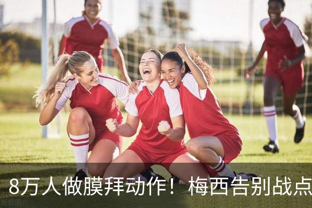 8万人做膜拜动作！梅西告别战点球爆射破门：1射2传造3球 娇妻鼓掌